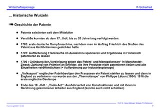 ITSecForm.ppt/HMW/11.10.2004
Wirtschaftsspionage
7
Prof. Dr. Heinz-Michael Winkels, FH-Dortmund
IT-Sicherheit
... Historische Wurzeln
Geschichte der Patente
Patente existierten seit dem Mittelalter
Verstöße konnten ab dem 17. Jhdt. bis zu 20 Jahre lang verfolgt werden
1785: erste deutsche Dampfmaschine, nachdem man im Auftrag Friedrich des Großen das
Patent aus Großbritannien gestohlen hatte
1791: Aufforderung Frankreichs im Ausland zu spionieren und Ergebnisse in Frankreich
patentieren zu lassen
1796 : Gründung der„Vereinigung gegen das Patent- und Monopolwesen“ in Manchester;
Zweck: Zahlung von Prämien an Erfinder, die ihre Produkte nicht patentieren ließen und alle
Einzelheiten veröffentlichten (= Aufforderung zur Industriespionage)
„Volkssport“ englischer Fabrikbesitzer den Franzosen ein Patent stehlen zu lassen und dann in
England zu verfeinern - so wurde aus der „Thermolampe“ von Philippe Lébon (1804) 1816 die
erste englische Gaslampe
Ende des 18. Jhdt.: „Tools Act“: Ausfuhrverbot von Konstruktionen und mit ihnen in
Berührung gekommener Arbeiter aus England (konnte auch nicht schützen)
 
