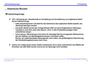ITSecForm.ppt/HMW/11.10.2004
Wirtschaftsspionage
8
Prof. Dr. Heinz-Michael Winkels, FH-Dortmund
IT-Sicherheit
... Historische Wurzeln
Industriespionage
1811: Gründung der „Gesellschaft zur Herstellung und Verarbeitung von englischem Stahl“
durch Friedrich Krupp
– hatte Industriespionen viel Geld für das Geheimnis des englischen Stahls bezahlt, war
allerdings betrogen worden
– erst Sohn Alfred konnte das richtige Rezept 1839 von einer Englandreise mitbringen,
nachdem er sich dort unter dem Namen „Crip“ in den Produktionsanlagen hatte
umherführen lassen
– Lehre daraus: Alfred Krupp schuf einen für damalige Zeit hervorragenden Werksschutz,
der den Abfluss von Betriebsgeheimnisseen verhindern sollte.
Devise: ein weitentwickeltes Spionagenetz nach außen, die größtmögliche Absicherung
der Fabrikationsgeheimnisse nach innen
Justus von Liebig wurde immer wieder ausspioniert, da er seine Laboratorien zum Mekka der
Chemiker aus aller Welt machte und sie so vor Spionage nicht schützte.
 