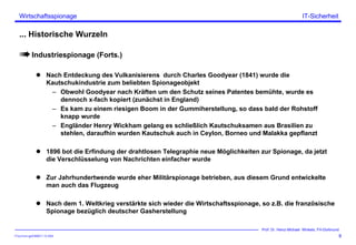 ITSecForm.ppt/HMW/11.10.2004
Wirtschaftsspionage
9
Prof. Dr. Heinz-Michael Winkels, FH-Dortmund
IT-Sicherheit
... Historische Wurzeln
Industriespionage (Forts.)
Nach Entdeckung des Vulkanisierens durch Charles Goodyear (1841) wurde die
Kautschukindustrie zum beliebten Spionageobjekt
– Obwohl Goodyear nach Kräften um den Schutz seines Patentes bemühte, wurde es
dennoch x-fach kopiert (zunächst in England)
– Es kam zu einem riesigen Boom in der Gummiherstellung, so dass bald der Rohstoff
knapp wurde
– Engländer Henry Wickham gelang es schließlich Kautschuksamen aus Brasilien zu
stehlen, daraufhin wurden Kautschuk auch in Ceylon, Borneo und Malakka gepflanzt
1896 bot die Erfindung der drahtlosen Telegraphie neue Möglichkeiten zur Spionage, da jetzt
die Verschlüsselung von Nachrichten einfacher wurde
Zur Jahrhundertwende wurde eher Militärspionage betrieben, aus diesem Grund entwickelte
man auch das Flugzeug
Nach dem 1. Weltkrieg verstärkte sich wieder die Wirtschaftsspionage, so z.B. die französische
Spionage bezüglich deutscher Gasherstellung
 