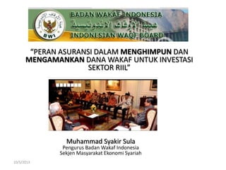 “PERAN ASURANSI DALAM MENGHIMPUN DAN
MENGAMANKAN DANA WAKAF UNTUK INVESTASI
SEKTOR RIIL”
Muhammad Syakir Sula
Pengurus Badan Wakaf Indonesia
Sekjen Masyarakat Ekonomi Syariah
10/5/2013
 