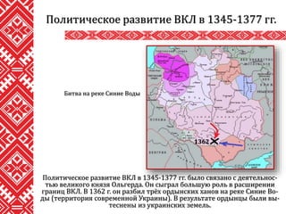 Политическое развитие ВКЛ в 1345-1377 гг. было связано с деятельнос-
тью великого князя Ольгерда. Он сыграл большую роль в расширении
границ ВКЛ. В 1362 г. он разбил трёх ордынских ханов на реке Синие Во-
ды (территория современной Украины). В результате ордынцы были вы-
теснены из украинских земель.
Политическое развитие ВКЛ в 1345-1377 гг.
Битва на реке Синие Воды
1362
 