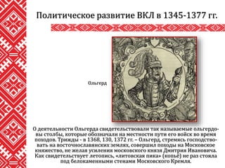 О деятельности Ольгерда свидетельствовали так называемые ольгердо-
вы столбы, которые обозначали на местности пути его войск во время
походов. Трижды - в 1368, 130, 1372 гг. – Ольгерд, стремясь господство-
вать на восточнославянских землях, совершил походы на Московское
княжество, не желая усиления московского князя Дмитрия Ивановича.
Как свидетельствует летопись, «литовская пика» (копьё) не раз стояла
под белокаменными стенами Московского Кремля.
Политическое развитие ВКЛ в 1345-1377 гг.
Ольгерд
 