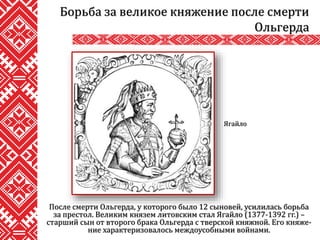 После смерти Ольгерда, у которого было 12 сыновей, усилилась борьба
за престол. Великим князем литовским стал Ягайло (1377-1392 гг.) –
старший сын от второго брака Ольгерда с тверской княжной. Его княже-
ние характеризовалось междоусобными войнами.
Борьба за великое княжение после смерти
Ольгерда
Ягайло
 