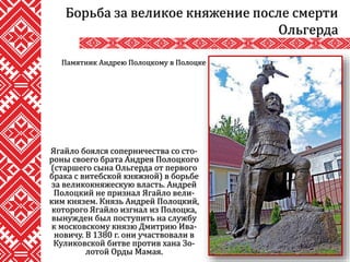 Ягайло боялся соперничества со сто-
роны своего брата Андрея Полоцкого
(старшего сына Ольгерда от первого
брака с витебской княжной) в борьбе
за великокняжескую власть. Андрей
Полоцкий не признал Ягайло вели-
ким князем. Князь Андрей Полоцкий,
которого Ягайло изгнал из Полоцка,
вынужден был поступить на службу
к московскому князю Дмитрию Ива-
новичу. В 1380 г. они участвовали в
Куликовской битве против хана Зо-
лотой Орды Мамая.
Борьба за великое княжение после смерти
Ольгерда
Памятник Андрею Полоцкому в Полоцке
 
