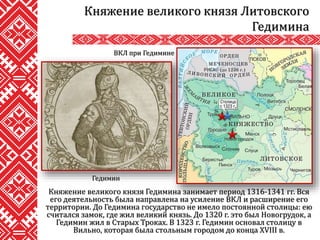 Княжение великого князя Гедимина занимает период 1316-1341 гг. Вся
его деятельность была направлена на усиление ВКЛ и расширение его
территории. До Гедимина государство не имело постоянной столицы: ею
считался замок, где жил великий князь. До 1320 г. это был Новогрудок, а
Гедимин жил в Старых Троках. В 1323 г. Гедимин основал столицу в
Вильно, которая была стольным городом до конца XVIII в.
Княжение великого князя Литовского
Гедимина
ВКЛ при Гедимине
Гедимин
 
