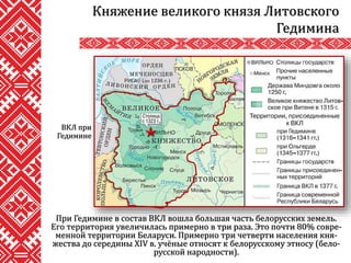 При Гедимине в состав ВКЛ вошла большая часть белорусских земель.
Его территория увеличилась примерно в три раза. Это почти 80% совре-
менной территории Беларуси. Примерно три четверти населения кня-
жества до середины XIV в. учёные относят к белорусскому этносу (бело-
русской народности).
Княжение великого князя Литовского
Гедимина
ВКЛ при
Гедимине
 