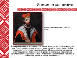 При великом князе Гедимине в ВКЛ произошло укрепление единовлас-
тия. Возросла роль великого князя как руководителя государства. Его
титул стал звучать так: «король Литвы и Руси», «король литовцев и
многих русских». Под названием «русские» имелись в виду жители
прежде всего белорусских земель: Витебской, Берестейской, Менской и
Туровской, которые вошли в состав ВКЛ.
Укрепление единовластия
Воображаемый портрет Гедимина.
1709 г.
 