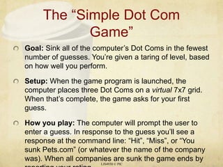 The “Simple Dot Com Game” Goal: Sink all of the computer’s Dot Coms in the fewest number of guesses. You’re given a taring of level, based on how well you perform. Setup: When the game program is launched, the computer places three Dot Coms on a virtual 7x7 grid. When that’s complete, the game asks for your first guess. How you play: The computer will prompt the user to enter a guess. In response to the guess you’ll see a response at the command line: “Hit”, “Miss”, or “You sunk Pets.com” (or whatever the name of the company was). When all companies are sunk the game ends by reporting your rating. LIS4930 © PIC 