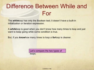 Difference Between While and ForLIS4930 © PICThe whileloop has only the Boolean test; it doesn’t have a built-in initialization or iteration expression.A whileloop is good when you don’t know how many times to loop and just want to keep going while some condition is true.But, if you knowhow many times to loop a forloop is cleaner.Let’s compare the two types of loops.