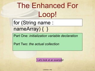 The Enhanced For Loop!LIS4930 © PICfor (String name : nameArray) {  }Part One: initialization variable declarationPart Two: the actual collectionLet’s look at an example!