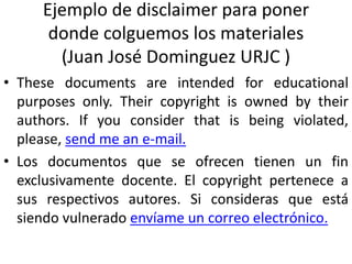 Ejemplo de disclaimer para poner
donde colguemos los materiales
(Juan José Dominguez URJC )
• These documents are intended for educational
purposes only. Their copyright is owned by their
authors. If you consider that is being violated,
please, send me an e-mail.
• Los documentos que se ofrecen tienen un fin
exclusivamente docente. El copyright pertenece a
sus respectivos autores. Si consideras que está
siendo vulnerado envíame un correo electrónico.
 