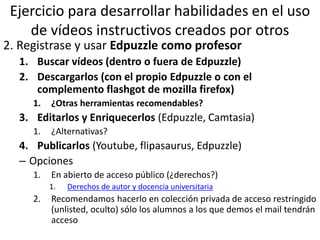 Ejercicio para desarrollar habilidades en el uso
de vídeos instructivos creados por otros
2. Registrase y usar Edpuzzle como profesor
1. Buscar vídeos (dentro o fuera de Edpuzzle)
2. Descargarlos (con el propio Edpuzzle o con el
complemento flashgot de mozilla firefox)
1. ¿Otras herramientas recomendables?
3. Editarlos y Enriquecerlos (Edpuzzle, Camtasia)
1. ¿Alternativas?
4. Publicarlos (Youtube, flipasaurus, Edpuzzle)
– Opciones
1. En abierto de acceso público (¿derechos?)
1. Derechos de autor y docencia universitaria
2. Recomendamos hacerlo en colección privada de acceso restringido
(unlisted, oculto) sólo los alumnos a los que demos el mail tendrán
acceso
 