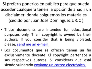 Si preferís ponerlos en público para que pueda
acceder cualquiera tenéis la opción de añadir un
disclaimer donde colguemos los materiales
(cedido por Juan José Dominguez URJC )
• These documents are intended for educational
purposes only. Their copyright is owned by their
authors. If you consider that is being violated,
please, send me an e-mail.
• Los documentos que se ofrecen tienen un fin
exclusivamente docente. El copyright pertenece a
sus respectivos autores. Si consideras que está
siendo vulnerado envíame un correo electrónico.
 