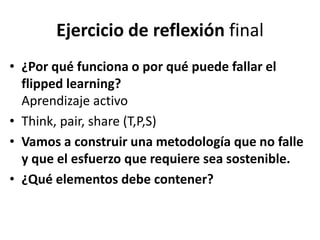 Ejercicio de reflexión final
• ¿Por qué funciona o por qué puede fallar el
flipped learning?
Aprendizaje activo
• Think, pair, share (T,P,S)
• Vamos a construir una metodología que no falle
y que el esfuerzo que requiere sea sostenible.
• ¿Qué elementos debe contener?
 
