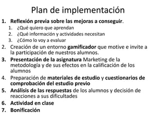 Plan de implementación
1. Reflexión previa sobre las mejoras a conseguir.
1. ¿Qué quiero que aprendan
2. ¿Qué información y actividades necesitan
3. ¿Cómo lo voy a evaluar
2. Creación de un entorno gamificador que motive e invite a
la participación de nuestros alumnos.
3. Presentación de la asignatura Marketing de la
metodología y de sus efectos en la calificación de los
alumnos
4. Preparación de materiales de estudio y cuestionarios de
comprobación del estudio previo
5. Análisis de las respuestas de los alumnos y decisión de
reacciones a sus dificultades
6. Actividad en clase
7. Bonificación
 