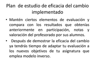 Plan de estudio de eficacia del cambio
implementado
• Mantén ciertos elementos de evaluación y
compara con los resultados que obtenías
anteriormente en participación, notas y
valoración del profesorado por sus alumnos.
• Después de demostrar la eficacia del cambio
ya tendrás tiempo de adaptar tu evaluación a
los nuevos objetivos de tu asignatura que
emplea modelo inverso.
 