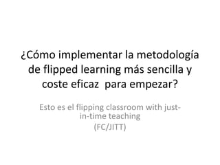 ¿Cómo implementar la metodología
de flipped learning más sencilla y
coste eficaz para empezar?
Esto es el flipping classroom with just-
in-time teaching
(FC/JITT)
 
