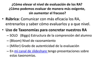 ¿Cómo elevar el nivel de evaluación de los RA?
¿Cómo podemos evaluar de manera más exigente,
sin aumentar el fracaso?
• Rúbrica: Comunicar con más eficacia los RA,
entrenarlos y saber cómo evaluarlos y a que nivel.
• Uso de Taxonomías para concretar nuestros RA
– SOLO (Biggs) Estructura de la comprensión del alumno
– (Bloom) Nivel de razonamiento
– (Miller) Grado de autenticidad de la evaluación
– En mi canal de slideshare tengo presentaciones sobre
estas taxonomías.
 