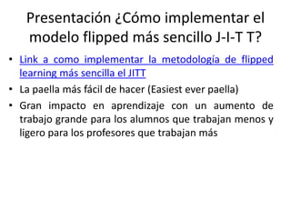 Presentación ¿Cómo implementar el
modelo flipped más sencillo J-I-T T?
• Link a como implementar la metodología de flipped
learning más sencilla el JITT
• La paella más fácil de hacer (Easiest ever paella)
• Gran impacto en aprendizaje con un aumento de
trabajo grande para los alumnos que trabajan menos y
ligero para los profesores que trabajan más
 