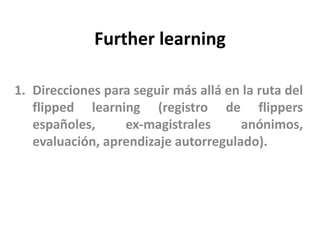 Further learning
1. Direcciones para seguir más allá en la ruta del
flipped learning (registro de flippers
españoles, ex-magistrales anónimos,
evaluación, aprendizaje autorregulado).
 