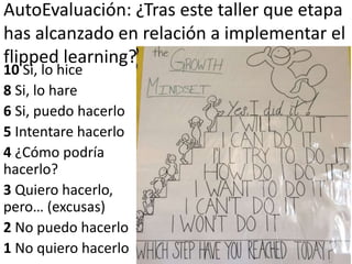AutoEvaluación: ¿Tras este taller que etapa
has alcanzado en relación a implementar el
flipped learning?
10 Si, lo hice
8 Si, lo hare
6 Si, puedo hacerlo
5 Intentare hacerlo
4 ¿Cómo podría
hacerlo?
3 Quiero hacerlo,
pero… (excusas)
2 No puedo hacerlo
1 No quiero hacerlo
 