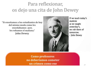 Para reflexionar,
os dejo una cita de John Dewey
Como profesores
no deberíamos cometer
un crimen como ese
“Si enseñamos a los estudiantes de hoy
del mismo modo como les
enseñábamos ayer,
les robamos el mañana.”
John Dewey
27
 