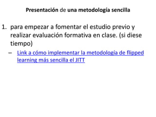 Presentación de una metodología sencilla
1. para empezar a fomentar el estudio previo y
realizar evaluación formativa en clase. (si diese
tiempo)
– Link a cómo implementar la metodología de flipped
learning más sencilla el JITT
 