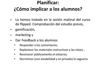 Planificar:
¿Cómo implicar a los alumnos?
– Lo hemos tratado en la sesión matinal del curso
de flipped. Comprobación del estudio previo,
– gamificación,
– marketing y
– Dar Feedback a los alumnos
• Responder a los comentarios,
• Replantear los materiales instructivos y las clases ,
• Reconocer públicamente el esfuerzo,
• Recriminar (con amabilidad y en privado) la vaguería
 
