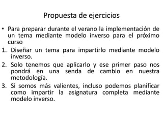 Propuesta de ejercicios
• Para preparar durante el verano la implementación de
un tema mediante modelo inverso para el próximo
curso
1. Diseñar un tema para impartirlo mediante modelo
inverso.
2. Solo tenemos que aplicarlo y ese primer paso nos
pondrá en una senda de cambio en nuestra
metodología.
3. Si somos más valientes, incluso podemos planificar
como impartir la asignatura completa mediante
modelo inverso.
 