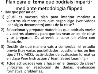 Plan para el tema que podríais impartir
mediante metodología flipped
• Hay que pensar en:
1) ¿Cuál es vuestro plan para intentar motivar a
vuestros alumnos para que hagan algo (ver vídeos
leer algún documento) antes de la clase?
2) Seleccionar y preparar materiales que podríais enviar
a vuestros alumnos para que los vean antes de clase
y se preparen. Os atrevéis a curar un vídeo con
Edpuzzle.
3) Decidir de que manera vais a comprobar el estudio
previo (hay varias posibilidades: cuestionarios on line
tipo JITT o MCQ, actividades de evaluación formativa
en clase Peer Instruction / Team Based Learning )
4) ¿Qué actividades vais a hacer en el tiempo de clase?
Enfocaros en resolución de dudas, evaluación
formativa, problemas.
 