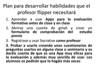 1. Aprender a usar Apps para la evaluación
formativa antes de clase y en clase
2. Abrirse una cuenta de gmail y crear un
formulario de comprobación del estudio
previo
3. Registrase y usar Socrative como profesor
3. Probar a usarlo creando unos cuestionarios de
preguntas usarlos en alguna clase o seminario y os
daréis cuenta de que es una App muy eficaz para
la evaluación y además muy sencilla de usar. Los
alumnos os pedirán que lo hagáis más veces
Plan para desarrollar habilidades que el
profesor flipper necesitará
 