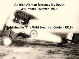 An Irish Airman foresees his Death
         W.B. Yeats - Written 1918.




Published in ‘The Wild Swans at Coole’ (1919)
 