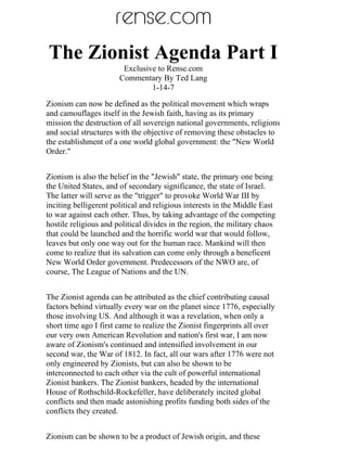 The Zionist Agenda Part I
                        Exclusive to Rense.com
                       Commentary By Ted Lang
                                1-14-7
Zionism can now be defined as the political movement which wraps
and camouflages itself in the Jewish faith, having as its primary
mission the destruction of all sovereign national governments, religions
and social structures with the objective of removing these obstacles to
the establishment of a one world global government: the "New World
Order."


Zionism is also the belief in the "Jewish" state, the primary one being
the United States, and of secondary significance, the state of Israel.
The latter will serve as the "trigger" to provoke World War III by
inciting belligerent political and religious interests in the Middle East
to war against each other. Thus, by taking advantage of the competing
hostile religious and political divides in the region, the military chaos
that could be launched and the horrific world war that would follow,
leaves but only one way out for the human race. Mankind will then
come to realize that its salvation can come only through a beneficent
New World Order government. Predecessors of the NWO are, of
course, The League of Nations and the UN.


The Zionist agenda can be attributed as the chief contributing causal
factors behind virtually every war on the planet since 1776, especially
those involving US. And although it was a revelation, when only a
short time ago I first came to realize the Zionist fingerprints all over
our very own American Revolution and nation's first war, I am now
aware of Zionism's continued and intensified involvement in our
second war, the War of 1812. In fact, all our wars after 1776 were not
only engineered by Zionists, but can also be shown to be
interconnected to each other via the cult of powerful international
Zionist bankers. The Zionist bankers, headed by the international
House of Rothschild-Rockefeller, have deliberately incited global
conflicts and then made astonishing profits funding both sides of the
conflicts they created.


Zionism can be shown to be a product of Jewish origin, and these
 