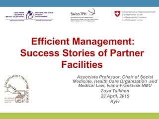 Efficient Management:
Success Stories of Partner
Facilities
Associate Professor, Chair of Social
Medicine, Health Care Organization and
Medical Law, Ivano-Frankivsk NMU
Zoya Tsikhon
23 April, 2015
Kyiv
 