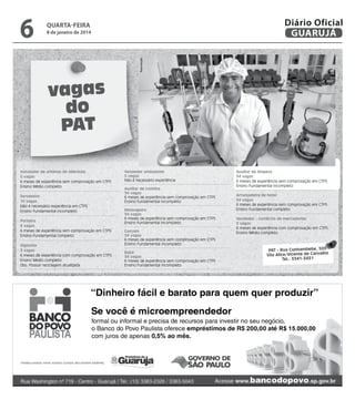 8 de janeiro de 2014

Reprodução

6

Diário Oficial
GUARUJÁ

quarta-feira

vagas
do
PAT
Instalador de antenas de televisão
5 vagas
6 meses de experiência sem comprovação em CTPS
Ensino Médio completo
Sorveteiro
10 vagas
Não é necessário experiência em CTPS
Ensino Fundamental incompleto
Porteiro
6 vagas
6 meses de experiência sem comprovação em CTPS
Ensino Fundamental completo
Vigilante
3 vagas
6 meses de experiência com comprovação em CTPS
Ensino Médio completo
Obs: Possuir reciclagem atualizada

Vendedor ambulante
5 vagas
Não é necessário experiência
Auxiliar de cozinha
34 vagas
6 meses de experiência sem comprovação em CTPS
Ensino fundamental incompleto
Mensageiro
34 vagas
6 meses de experiência sem comprovação em CTPS
Ensino fundamental incompleto
Garçom
34 vagas
6 meses de experiência sem comprovação em CTPS
Ensino Fundamental incompleto
Babá
34 vagas
6 meses de experiência sem comprovação em CTPS
Ensino Fundamental incompleto

Auxiliar de limpeza
34 vagas
6 meses de experiência sem comprovação em CTPS
Ensino Fundamental incompleto
Arrumadeira de hotel
34 vagas
6 meses de experiência sem comprovação em CTPS
Ensino Fundamental completo
Vendedor - comércio de mercadorias
3 vagas
6 meses de experiência com comprovação em CTPS
Ensino Médio completo

PAT - Rua Cunhambebe, 500
Vila Alice/Vicente de Carvalho
Tel.: 3341-3431

 