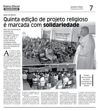 Diário Oficial
GUARUJÁ

quarta-feira

8 de janeiro de 2014

7

jesus no litoral

Quinta edição de projeto religioso
é marcada com solidariedade
Além da evangelização
realizada nas
comunidades
Cantagalo e Barreira
do João Guarda, o
Projeto Jesus no
Litoral orientou
moradores sobre
destinação correta do
lixo e fez doações de
alimentos

A

Fotos Raimundo Nogueira

5ª edição do Projeto Jesus no Litoral,
encerrado no último
domingo, 5, contou
com solidariedade e trabalho de
conscientização ambiental junto às comunidades dos bairros
Cantagalo e Barreira do João
Guarda, além da evangelização
promovida pela igreja por meio
dos jovens que participam do
encontro, missa, fé e adoração
a Deus.
Conforme explicou o coordenador do Projeto, Lucas Oliveira,
que mora em Botucatu, um dos
trabalhos realizados pelo grupo
é a coleta seletiva. Para ele, o
destino correto do lixo evita problemas como enchentes e alagamentos. “Procuramos conversar
com cada um dos moradores e
apresentamos exemplos sobre
os transtornos que uma atitude
incorreta no descarte do lixo e objetos causa na vida de toda uma
população em dias de chuva”.
Segundo Oliveira, a Diocese
recolhe alimentos para doar às
famílias carentes. Durante a realização do projeto, as doações
são entregues às comunidades.
“No Guarujá, entregamos para
os munícipes do Cantagalo e Barreira do João Guarda alimentos e
água mineral que trouxemos da
Diocese. Durante a realização
desse projeto é um momento

Projeto
reuniu jovens
de vários
municípios na
Escola Sérgio
Pereira

de graças e evangelização, um
encontro com Deus”, destaca o
coordenador.
Moradora de Diadema, a
universitária Camila Lemos
Barreto, de 19 anos, participou
da evangelização e falou sobre
a importância do encontro. “É
essencial. Eu mesma fui salva

em um desses encontros pelo
grupo de evangelização. Apesar
de ser de uma família de católicos
praticantes, estava totalmente
afastada da igreja, ai participei de
uma das edições do Projeto e encontrei Deus. Vivia em uma vida
vazia, agora, vivo uma vida de
abundância e de amor a Deus”,

declarou a jovem.
O encontro desse ano reuniu
dezenas de jovens em oração e
louvor a Deus na Escola Sérgio
Pereira, no bairro Cidade Atlântica. A unidade de ensino serviu
de alojamento para os evangelizadores, que estavam na Cidade,
desde a última quinta – feira,

2, quando realizaram diversos
encontros com os moradores
daquela região do Cantagalo e
Barreira do João Guarda. Nos
encontros, os munícipes foram
presenteados com apresentações
musicais feitas pelos jovens, que
também tocavam violão para
animar as conversas.

 