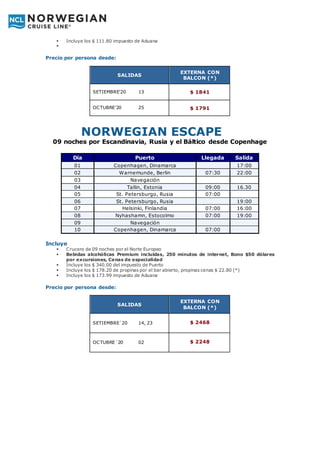  Incluye los $ 111.80 impuesto de Aduana

Precio por persona desde:
NORWEGIAN ESCAPE
09 noches por Escandinavia, Rusia y el Báltico desde Copenhage
Día Puerto Llegada Salida
01 Copenhagen, Dinamarca 17:00
02 Warnemunde, Berlin 07:30 22:00
03 Navegación
04 Tallin, Estonia 09:00 16.30
05 St. Petersburgo, Rusia 07:00
06 St. Petersburgo, Rusia 19:00
07 Helsinki, Finlandia 07:00 16:00
08 Nyhashamn, Estocolmo 07:00 19:00
09 Navegación
10 Copenhagen, Dinamarca 07:00
Incluye
 Crucero de 09 noches por el Norte Europeo
 Bebidas alcohólicas Premium incluidas, 250 minutos de internet, Bono $50 dólares
por excursiones, Cenas de especialidad
 Incluye los $ 340.00 del impuesto de Puerto
 Incluye los $ 178.20 de propinas por el bar abierto, propinas cenas $ 22.80 (*)
 Incluye los $ 173.99 impuesto de Aduana
Precio por persona desde:
SALIDAS
EXTERNA CON
BALCON (*)
SETIEMBRE’20 13 $ 1841
OCTUBRE’20 25 $ 1791
SALIDAS
EXTERNA CON
BALCON (*)
SETIEMBRE´20 14, 23 $ 2468
OCTUBRE´20 02 $ 2248
 
