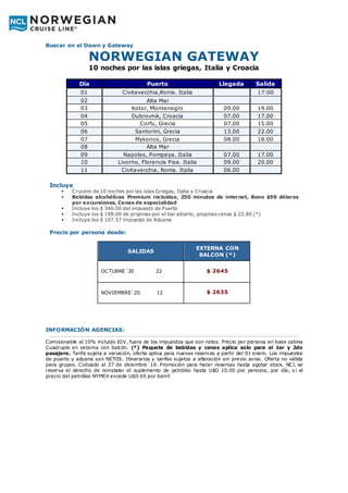 Buscar en el Dawn y Gateway
NORWEGIAN GATEWAY
10 noches por las islas griegas, Italia y Croacia
Día Puerto Llegada Salida
01 Civitavecchia,Roma. Italia 17:00
02 Alta Mar
03 Kotor, Montenegro 09.00 19.00
04 Dubrovnik, Croacia 07.00 17.00
05 Corfu, Grecia 07.00 15.00
06 Santorini, Grecia 13.00 22.00
07 Mykonos, Grecia 08.00 18.00
08 Alta Mar
09 Napoles, Pompeya. Italia 07.00 17.00
10 Livorno, Florencia Pisa. Italia 09.00 20.00
11 Civitavecchia, Roma. Italia 06.00
Incluye
 Crucero de 10 noches por las islas Griegas, Italia y Croacia
 Bebidas alcohólicas Premium incluidas, 250 minutos de internet, Bono $50 dólares
por excursiones, Cenas de especialidad
 Incluye los $ 340.00 del impuesto de Puerto
 Incluye los $ 198.00 de propinas por el bar abierto, propinas cenas $ 22.80 (*)
 Incluye los $ 107.57 impuesto de Aduana
Precio por persona desde:
INFORMACIÓN AGENCIAS:
--------------------------------------------------------------------------------------------------
Comisionable al 10% incluido IGV, fuera de los impuestos que son netos. Precio por persona en base cabina
Cuadruple en externa con balcón. (*) Paquete de bebidas y cenas aplica solo para el 1er y 2do
pasajero. Tarifa sujeta a variación, oferta aplica para nuevas reservas a partir del 01 enero. Los impuestos
de puerto y aduana son NETOS. Itinerarios y tarifas sujetos a alteración sin previo aviso. Oferta no válida
para grupos. Cotizado al 27 de diciembre´19. Promoción para hacer reservas hasta agotar stock. NCL se
reserva el derecho de reinstalar el suplemento de petróleo hasta U$D 10.00 por persona, por día, s i el
precio del petróleo NYMEX excede U$D 65 por barril
SALIDAS
EXTERNA CON
BALCON (*)
OCTUBRE´20 22 $ 2645
NOVIEMBRE´20 12 $ 2635
 