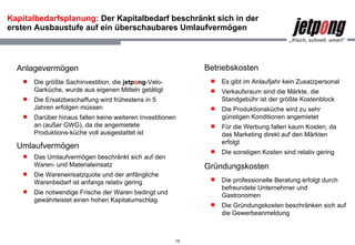 Kapitalbedarfsplanung:  Der Kapitalbedarf beschränkt sich in der ersten Ausbaustufe auf ein überschaubares Umlaufvermögen  Anlagevermögen Die größte Sachinvestition, die  jetp o ng -Velo-Garküche, wurde aus eigenen Mitteln getätigt Die Ersatzbeschaffung wird frühestens in 5 Jahren erfolgen müssen Darüber hinaus fallen keine weiteren Investitionen an (außer GWG), da die angemietete Produktions-küche voll ausgestattet ist  Umlaufvermögen Das Umlaufvermögen beschränkt sich auf den Waren- und Materialeinsatz Die Wareneinsatzquote und der anfängliche Warenbedarf ist anfangs relativ gering  Die notwendige Frische der Waren bedingt und gewährleistet einen hohen Kapitalumschlag Betriebskosten Es gibt im Anlaufjahr kein Zusatzpersonal Verkaufsraum sind die Märkte, die Standgebühr ist der größte Kostenblock Die Produktionsküche wird zu sehr günstigen Konditionen angemietet  Für die Werbung fallen kaum Kosten, da das Marketing direkt auf den Märkten erfolgt Die sonstigen Kosten sind relativ gering Gründungskosten Die professionelle Beratung erfolgt durch befreundete Unternehmer und Gastronomen Die Gründungskosten beschränken sich auf die Gewerbeanmeldung 