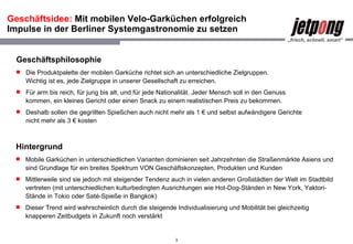 Geschäftsidee:  Mit mobilen Velo-Garküchen erfolgreich Impulse in der Berliner Systemgastronomie zu setzen Hintergrund Mobile Garküchen in unterschiedlichen Varianten dominieren seit Jahrzehnten die Straßenmärkte Asiens und sind Grundlage für ein breites Spektrum VON Geschäftskonzepten, Produkten und Kunden Mittlerweile sind sie jedoch mit steigender Tendenz auch in vielen anderen Großstädten der Welt im Stadtbild vertreten (mit unterschiedlichen kulturbedingten Ausrichtungen wie Hot-Dog-Ständen in New York, Yaktori-Stände in Tokio oder Saté-Spieße in Bangkok) Dieser Trend wird wahrscheinlich durch die steigende Individualisierung und Mobilität bei gleichzeitig knapperen Zeitbudgets in Zukunft noch verstärkt Geschäftsphilosophie Die Produktpalette der mobilen Garküche richtet sich an unterschiedliche Zielgruppen. Wichtig ist es, jede Zielgruppe in unserer Gesellschaft zu erreichen. Für arm bis reich, für jung bis alt, und für jede Nationalität. Jeder Mensch soll in den Genuss kommen, ein kleines Gericht oder einen Snack zu einem realistischen Preis zu bekommen. Deshalb sollen die gegrillten Spießchen auch nicht mehr als 1 € und selbst aufwändigere Gerichte nicht mehr als 3 € kosten 
