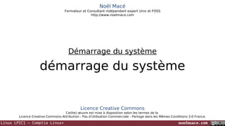 Noël Macé
Formateur et Consultant indépendant expert Unix et FOSS
http://www.noelmace.com

Démarrage du système

démarrage du système

Licence Creative Commons
Ce(tte) œuvre est mise à disposition selon les termes de la
Licence Creative Commons Attribution - Pas d’Utilisation Commerciale - Partage dans les Mêmes Conditions 3.0 France.

Linux LPIC1 – Comptia Linux+

noelmace.com

 
