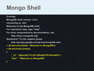 $ mongo
MongoDB shell version: 2.4.4
connecting to: test
Welcome to the MongoDB shell.
For interactive help, type "help".
For more comprehensive documentation, see
http://docs.mongodb.org/
Questions? Try the support group
http://groups.google.com/group/mongodb-user
> db.test.insert({text: 'Welcome to MongoDB'})
> db.test.find().pretty()
{
"_id" : ObjectId("51c34130fbd5d7261b4cdb55"),
"text" : "Welcome to MongoDB"
}
Mongo Shell
 