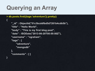 > db.posts.find({tags:'adventure'}).pretty()
{
"_id" : ObjectId("51c3bcddfbd5d7261b4cdb5b"),
"title" : "Hello World",
"body" : "This is my first blog post",
"date" : ISODate("2013-06-20T00:00:00Z"),
"username" : ”ngraham",
"tags" : [
"adventure",
"mongodb"
],
"comments" : [ ]
}
Querying an Array
 