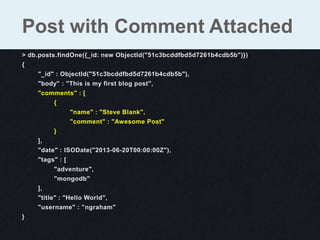 > db.posts.findOne({_id: new ObjectId("51c3bcddfbd5d7261b4cdb5b")})
{
"_id" : ObjectId("51c3bcddfbd5d7261b4cdb5b"),
"body" : "This is my first blog post",
"comments" : [
{
"name" : "Steve Blank",
"comment" : "Awesome Post"
}
],
"date" : ISODate("2013-06-20T00:00:00Z"),
"tags" : [
"adventure",
"mongodb"
],
"title" : "Hello World",
"username" : ”ngraham"
}
Post with Comment Attached
 