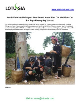 www.lotussiatravel.com



  North-Vietnam Multisport Tour Travel Hanoi Tam Coc Mai Chau Cao
                   Son Sapa Halong Bay (8 days)
The 8-day tour includes easy outdoor activities that can be suitable for children, parents, senior people - walking,
hiking, river boat trip, countryside cycle, boat cruise, sea kayaking. Highlights of the tour are day tour in Hanoi, boat
cruise in Tam Coc, hike in Mai Chau, visit Cao Son market, trek in Sapa, boat cruise Halong bay, cyclo ride in Hanoi. The
tour is highly recommended to small group family holidays, couples and those seeking a real life experience.




Itinerary:
 