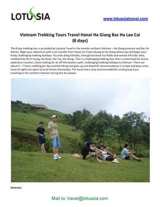 www.lotussiatravel.com



        Vietnam Trekking Tours Travel Hanoi Ha Giang Bac Ha Lao Cai
                                 (8 days)
The 8-day trekking tour is provided by Lotussia Travel in the remote northern Vietnam – Ha Giang province and Bac Ha
district. Begin your adventure with a car transfer from Hanoi via Tuyen Quang to Ha Giang where you will begin your
8-day challenging trekking holidays. You trek along hillsides, through terraced rice fields and remote hill tribe villes,
inhabited by the H’mong, the Dzao, the Tay, the Nung…This is a challenging trekking tour that is customized for active,
adventure travelers, those looking for an off-the-beatern path, challenging trekking holidays to Vietnam. There are
about 6 – 7 hours trekking per day and the hiking trail goes up and downhill. Accommodation is simple and basic since
most of nights are spent at local homes (homestay). This hard trek is only recommended for small group tours
traveling to the northern Vietnam during the dry season.




Itinerary:
 