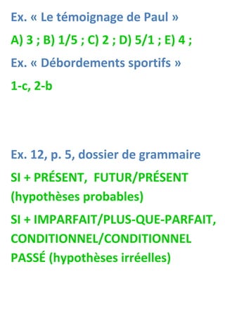 Ex. « Le témoignage de Paul »
A) 3 ; B) 1/5 ; C) 2 ; D) 5/1 ; E) 4 ;
Ex. « Débordements sportifs »
1-c, 2-b
Ex. 12, p. 5, dossier de grammaire
SI + PRÉSENT, FUTUR/PRÉSENT
(hypothèses probables)
SI + IMPARFAIT/PLUS-QUE-PARFAIT,
CONDITIONNEL/CONDITIONNEL
PASSÉ (hypothèses irréelles)
 