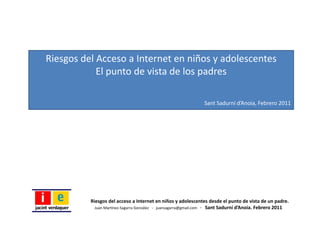 Riesgos del Acceso a Internet en niños y adolescentes
            El punto de vista de los padres

                                                                 Sant Sadurní d’Anoia, Febrero 2011




          Riesgos del acceso a Internet en niños y adolescentes desde el punto de vista de un padre.
            Juan Martínez‐Sagarra González   ‐ juansagarra@gmail.com   ‐ Sant Sadurní d’Anoia. Febrero 2011
 