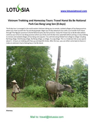 www.lotussiatravel.com



  Vietnam Trekking and Homestay Tours: Travel Hanoi Ba Be National
                  Park Cao Bang Lang Son (8 days)
The 8-day tour is arranged in the north eastern Vietnam taking you to remote, isolated villages of Cao Bang province
where you meet up with the Tay and Nung people. Begin your 8-day adventure tour with a car transfer from Hanoi
through Thai Nguyen province to Ba Be National park, Bac Kan province. Enjoy the 4-boat trip on Ba Be lakes before
continue your drive to Cao Bang province where you firstly visiti the Ban Gioc waterfalls before joining a 5-day trekking
to remote and isolated villages of Cao Bang and Lang Son. You will trek along hillside from village to village including
Na Pang village, Pak Khoang village, Na Nieng village, La village, Ta Lung village. This is a moderate hike as you spend
about 5 – 6 hours on trekking with few up and downhill climbs. After the tour, you can either come back to Hanoi or
make an extension trip to Halong bay or Cat Ba island.




Itinerary:
 