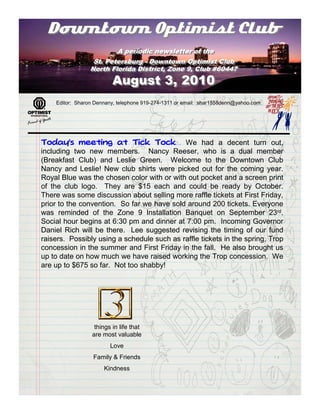 Downtown Optimist Club
                         A periodic newsletter of the
                          A periodic newsletter of the
                  St. Petersburg -- Downtown Optimist Club
                  St. Petersburg Downtown Optimist Club
                 North Florida District, Zone 9, Club #60447
                 North Florida District, Zone 9, Club #60447
                         August 3, 2010
    Editor: Sharon Dennany, telephone 919-274-1311 or email: shar1558denn@yahoo.com




Today’s meeting at Tick Tock…               We had a decent turn out,
including two new members. Nancy Reeser, who is a dual member
(Breakfast Club) and Leslie Green. Welcome to the Downtown Club
Nancy and Leslie! New club shirts were picked out for the coming year.
Royal Blue was the chosen color with or with out pocket and a screen print
of the club logo. They are $15 each and could be ready by October.
There was some discussion about selling more raffle tickets at First Friday,
prior to the convention. So far we have sold around 200 tickets. Everyone
was reminded of the Zone 9 Installation Banquet on September 23rd.
Social hour begins at 6:30 pm and dinner at 7:00 pm. Incoming Governor
Daniel Rich will be there. Lee suggested revising the timing of our fund
raisers. Possibly using a schedule such as raffle tickets in the spring, Trop
concession in the summer and First Friday in the fall. He also brought us
up to date on how much we have raised working the Trop concession. We
are up to $675 so far. Not too shabby!




                  things in life that
                 are most valuable
                        Love
                  Family & Friends
                      Kindness
 